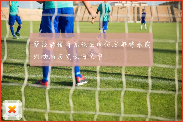 萨拉赫传奇无论去向何方都将永载利物浦历史长河之中