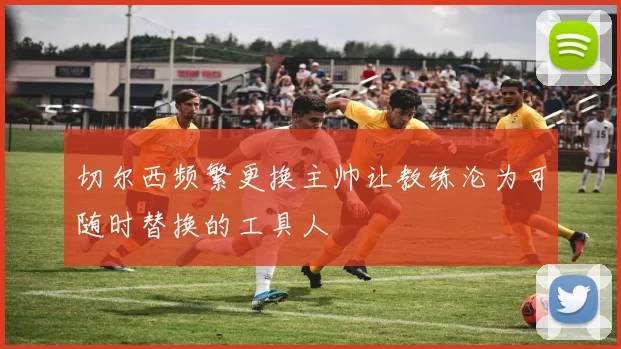 切尔西频繁更换主帅让教练沦为可随时替换的工具人