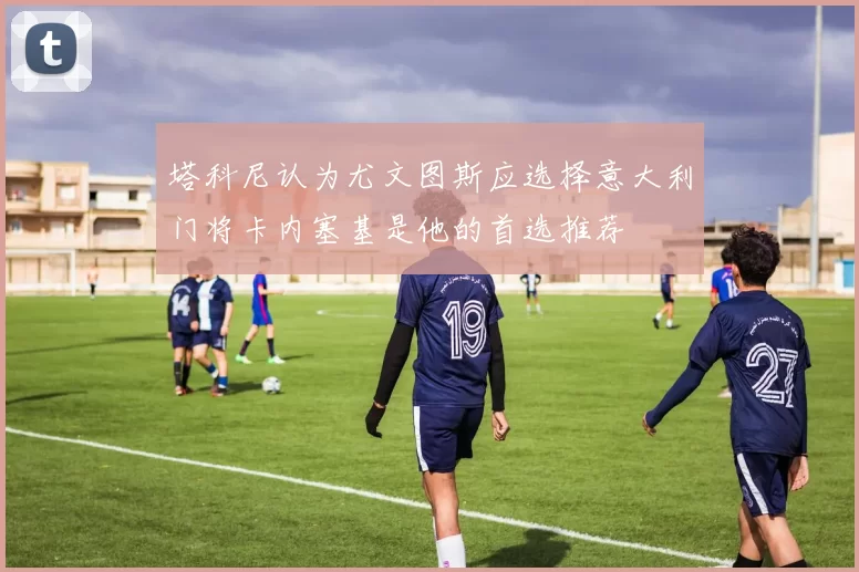 塔科尼认为尤文图斯应选择意大利门将卡内塞基是他的首选推荐