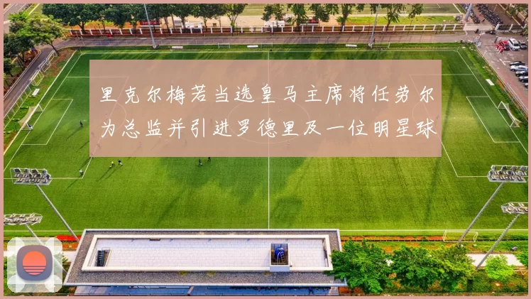 里克尔梅若当选皇马主席将任劳尔为总监并引进罗德里及一位明星球员