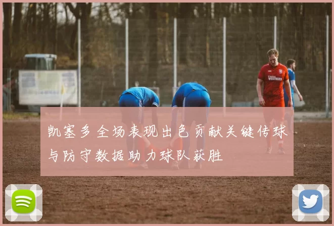 凯塞多全场表现出色贡献关键传球与防守数据助力球队获胜