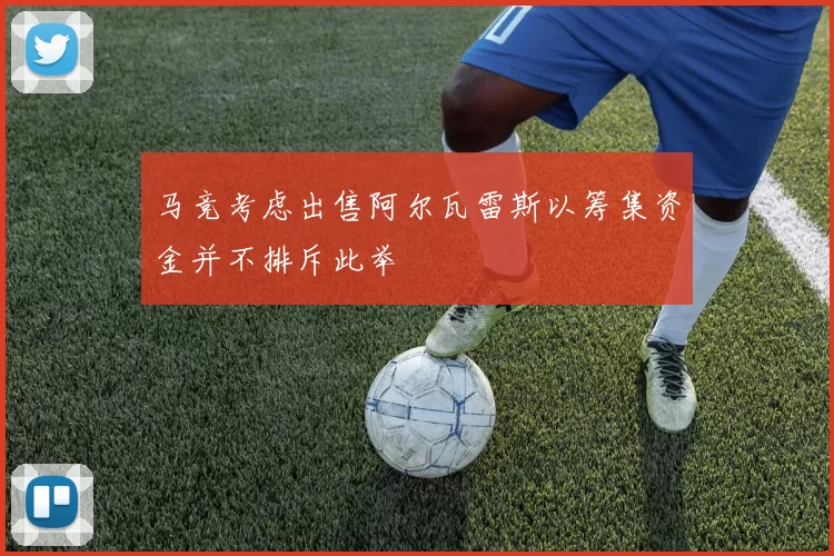 马竞考虑出售阿尔瓦雷斯以筹集资金并不排斥此举
