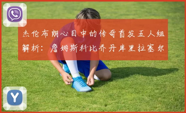 杰伦布朗心目中的传奇首发五人组解析：詹姆斯科比乔丹库里拉塞尔