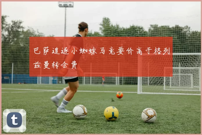 巴萨追逐小蜘蛛马竞要价高于格列兹曼转会费