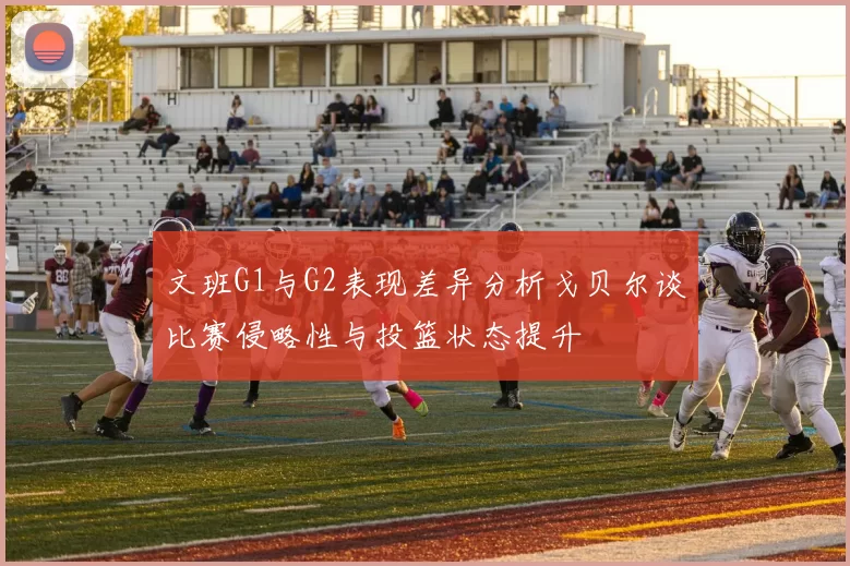 文班G1与G2表现差异分析戈贝尔谈比赛侵略性与投篮状态提升