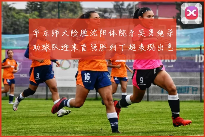 华东师大险胜沈阳体院李奕男绝杀助球队迎来首场胜利丁超表现出色贡献21分5断