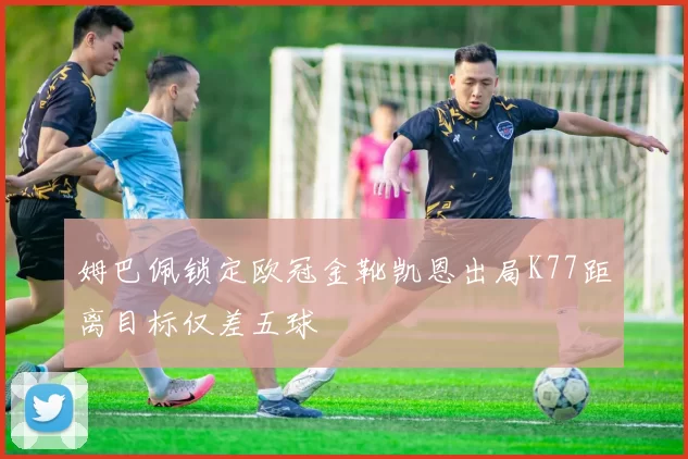 姆巴佩锁定欧冠金靴凯恩出局K77距离目标仅差五球