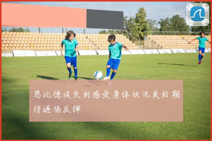 恩比德谈失利感受身体状况良好期待逐场反弹