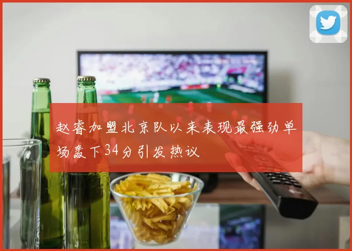 赵睿加盟北京队以来表现最强劲单场轰下34分引发热议