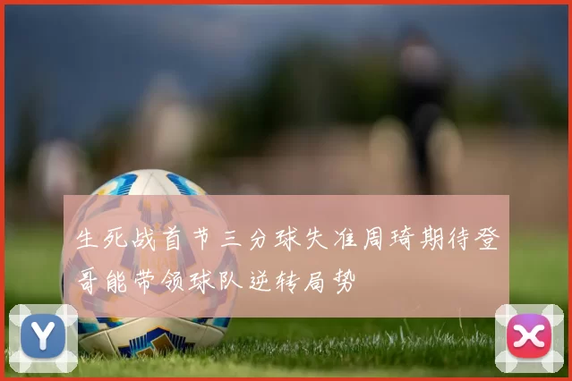生死战首节三分球失准周琦期待登哥能带领球队逆转局势
