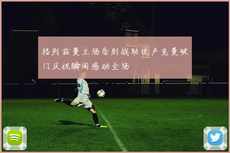 格列兹曼主场告别战助攻卢克曼破门庆祝瞬间感动全场