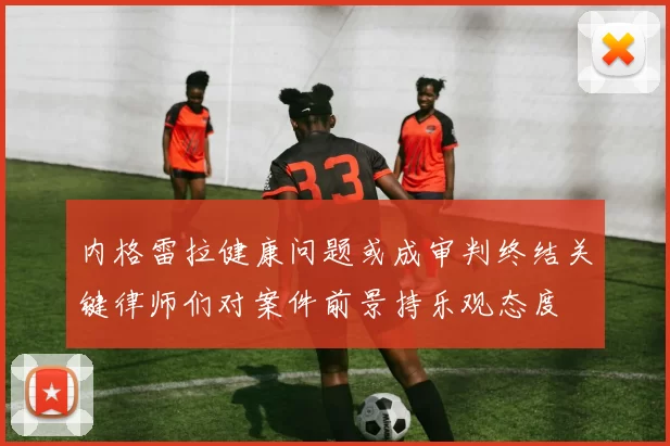 内格雷拉健康问题或成审判终结关键律师们对案件前景持乐观态度